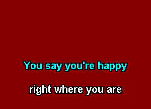 You say you're happy

right where you are