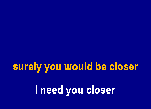 surely you would be closer

I need you closer