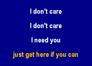 I don't care
I don't care

lneed you

just get here if you can