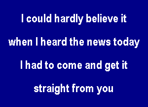 I could hardly believe it

when I heard the news today

lhad to come and get it

straight from you