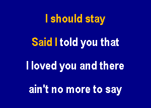 I should stay
Said I told you that

lloved you and there

ain't no more to say