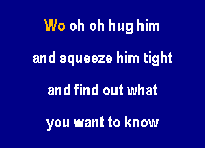 W0 oh oh hug him

and squeeze him tight

and find out what

you want to know