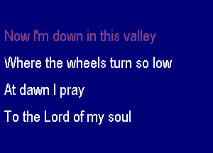 Where the wheels turn so low

At dawn I pray

To the Lord of my soul
