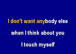 I don't want anybody else

when lthink about you

ltouch myself