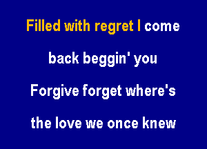 Filled with regret I come

back beggin' you

Forgive forget where's

the love we once knew