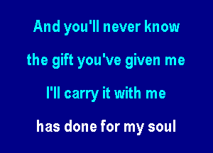 And you'll never know
the gift you've given me

I'll carry it with me

has done for my soul