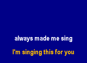 always made me sing

I'm singing this for you