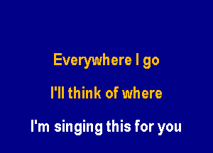 Everywhere I go
I'll think of where

I'm singing this for you