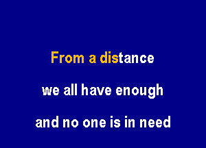From a distance

we all have enough

and no one is in need
