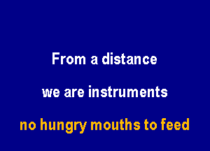 From a distance

we are instruments

no hungry mouths to feed