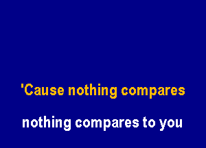 'Cause nothing compares

nothing compares to you