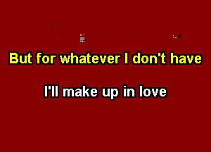 But for whatever I don't have

I'll make up in love