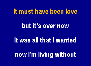 It must have been love
but it's over now

It was all that I wanted

now I'm living without