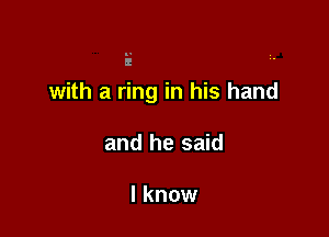 with a ring in his hand

and he said

I know