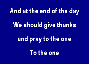 And at the end of the day

We should give thanks
and pray to the one

To the one