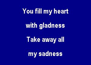 You fill my heart

with gladness

Take away all

my sadness