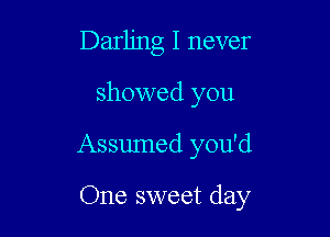 Darling I never

showed you

Assumed you'd

One sweet day