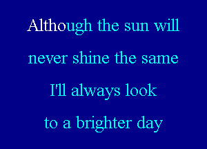 Although the sun will
never shine the same

I'll always look
to a brighter day