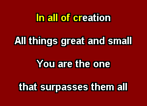 In all of creation
All things great and small

You are the one

that surpasses them all