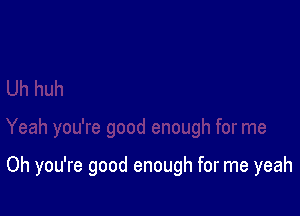 Oh you're good enough for me yeah