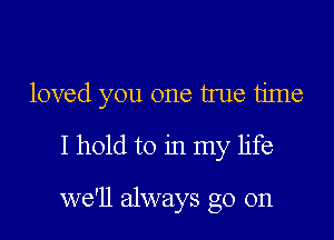 loved you one true time

I hold to in my life

we'll always go on
