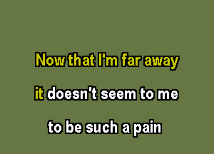 Now that I'm far away

it doesn't seem to me

to be such a pain