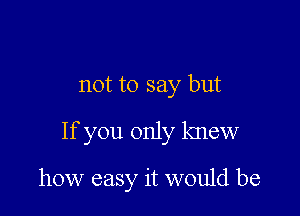 not to say but

If you only knew

how easy it would be