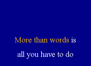 More than words is

all you have to do