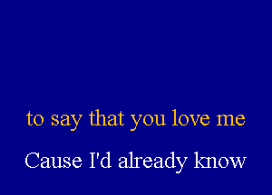 to say that you love me

Cause I'd already know