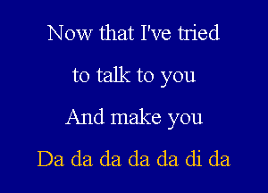 Now that I've tn'ed
to talk to you

And make you
Da da da da (13. di da