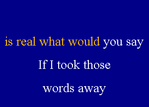 is real what would you say

If I took those

words away