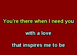 You're there when I need you

with a love

that inspires me to be