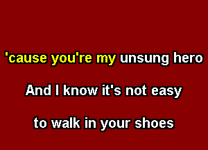 'cause you're my unsung hero

And I know it's not easy

to walk in your shoes