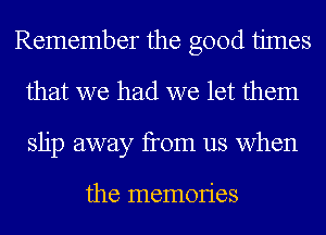 Remember the good times
that we had we let them
slip away from us when

the memOIies