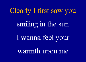 Clearly I first saw you
smiling in the sun

I wanna. feel your

wannth upon me I