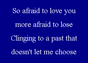 So afraid to love you
more afraid to lose
Clinging to a past that

doesn't let me choose