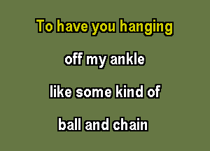 To have you hanging

off my ankle
like some kind of

ball and chain