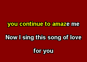 you continue to amaze me

Now I sing this song of love

for you