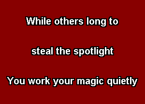 While others long to

steal the spotlight

You work your magic quietly