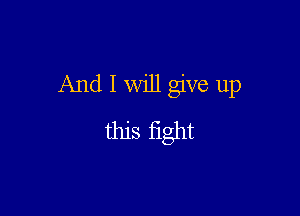 And I will give up

this fight