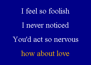 I feel so foolish

I never noticed

You'd act so nervous

how about love