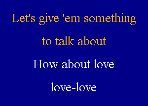 Let's give 'em something

to talk about
How about love

love-love