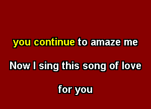 you continue to amaze me

Now I sing this song of love

for you