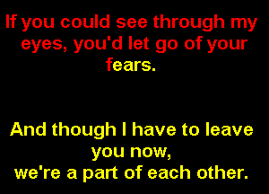 If you could see through my
eyes, you'd let go of your
fears.

And though I have to leave
you now,
we're a part of each other.