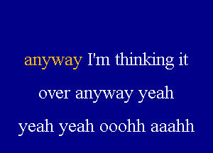 anyway I'm thinking it
over anyway yeah
yeah yeah ooohh aaahh