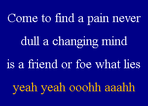 Come to fmd a pain never
dull a changing mind
is a fn'end or foe what lies

yeah yeah ooohh aaahh