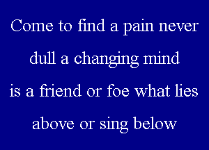 Come to fmd a pain never
dull a changing mind
is a fn'end or foe what lies

above or sing below