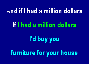 and if I had a million dollars
If I had a million dollars

I'd buy you

furniture for your house
