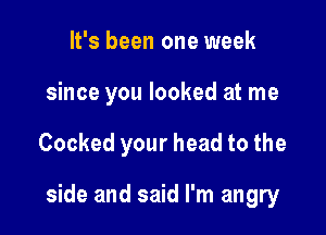 It's been one week
since you looked at me

Cooked your head to the

side and said I'm angry