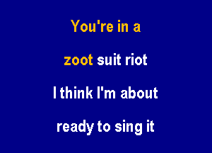 You're in a
zoot suit riot

lthink I'm about

ready to sing it